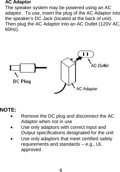 9  AC Adaptor The speaker system may be powered using an AC adaptor.  To use, insert the plug of the AC Adaptor into the speaker’s DC Jack (located at the back of unit).  Then plug the AC Adaptor into an AC Outlet (120V AC, 60Hz).   NOTE: •  Remove the DC plug and disconnect the AC Adaptor when not in use •  Use only adaptors with correct Input and Output specifications designated for the unit •  Use only adaptors that meet certified safety requirements and standards – e.g., UL approved   