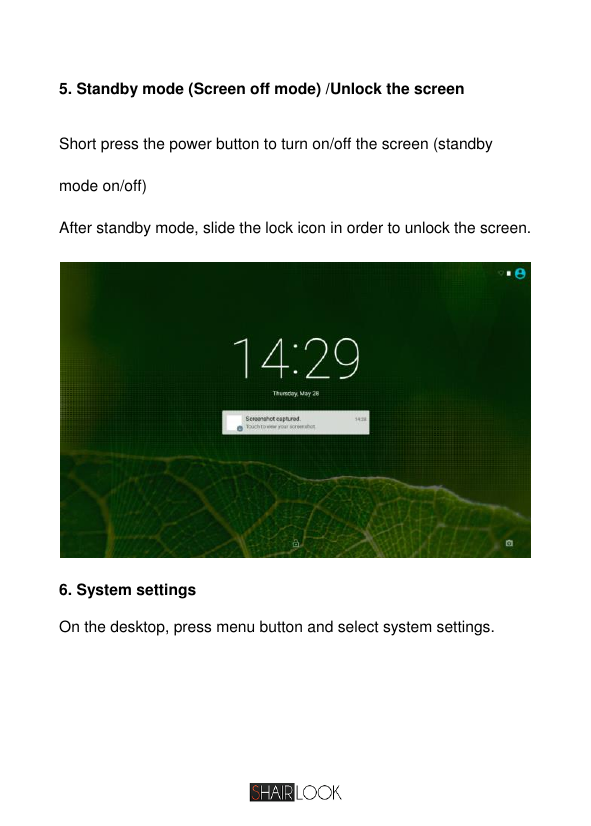   5. Standby mode (Screen off mode) /Unlock the screen Short press the power button to turn on/off the screen (standby mode on/off) After standby mode, slide the lock icon in order to unlock the screen.   6. System settings On the desktop, press menu button and select system settings.  