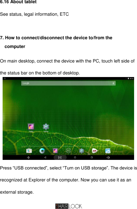   6.16 About tablet See status, legal information, ETC  7. How to connect/disconnect the device to/from the             computer On main desktop, connect the device with the PC, touch left side of the status bar on the bottom of desktop.  Press “USB connected”, select “Turn on USB storage”. The device is recognized at Explorer of the computer. Now you can use it as an external storage. 