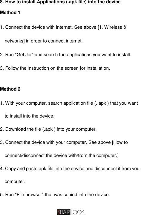  8. How to install Applications (.apk file) into the device Method 1 1. Connect the device with internet. See above [1. Wireless &amp; networks] in order to connect internet.   2. Run “Get Jar” and search the applications you want to install.   3. Follow the instruction on the screen for installation.    Method 2 1. With your computer, search application file (. apk ) that you want to install into the device. 2. Download the file (.apk ) into your computer. 3. Connect the device with your computer. See above [How to connect/disconnect the device with/from the computer.]   4. Copy and paste.apk file into the device and disconnect it from your computer. 5. Run “File browser” that was copied into the device.   