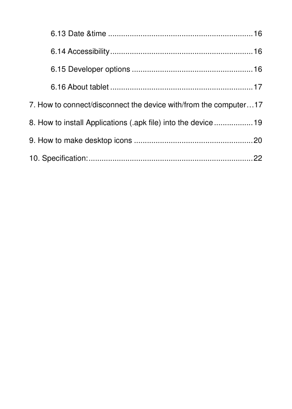   6.13 Date &amp;time ................................................................... 16 6.14 Accessibility .................................................................. 16 6.15 Developer options ........................................................ 16 6.16 About tablet .................................................................. 17 7. How to connect/disconnect the device with/from the computer…17 8. How to install Applications (.apk file) into the device .................. 19 9. How to make desktop icons ....................................................... 20 10. Specification: ............................................................................ 22      