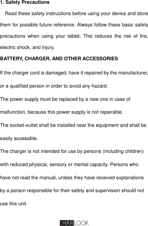   1. Safety Precautions Read these safety instructions before using your device and store them for possible future reference. Always follow these basic safety precautions  when  using  your  tablet.  This  reduces  the  risk  of  fire, electric shock, and injury. BATTERY, CHARGER, AND OTHER ACCESSORIES If the charger cord is damaged, have it repaired by the manufacturer, or a qualified person in order to avoid any hazard. The power supply must be replaced by a new one in case of malfunction, because this power supply is not repairable. The socket-outlet shall be installed near the equipment and shall be easily accessible. The charger is not intended for use by persons (including children) with reduced physical, sensory or mental capacity. Persons who have not read the manual, unless they have received explanations by a person responsible for their safety and supervision should not use this unit. 
