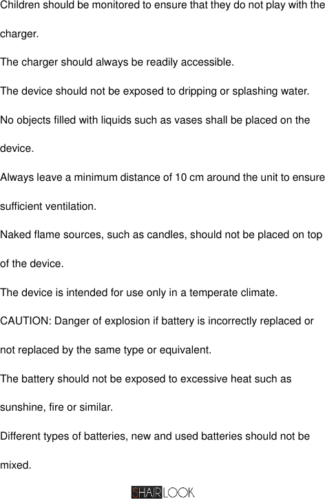   Children should be monitored to ensure that they do not play with the charger. The charger should always be readily accessible. The device should not be exposed to dripping or splashing water. No objects filled with liquids such as vases shall be placed on the device. Always leave a minimum distance of 10 cm around the unit to ensure sufficient ventilation. Naked flame sources, such as candles, should not be placed on top of the device. The device is intended for use only in a temperate climate. CAUTION: Danger of explosion if battery is incorrectly replaced or not replaced by the same type or equivalent. The battery should not be exposed to excessive heat such as sunshine, fire or similar. Different types of batteries, new and used batteries should not be mixed. 