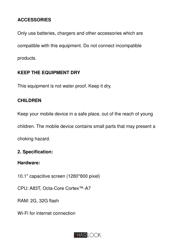   ACCESSORIES Only use batteries, chargers and other accessories which are compatible with this equipment. Do not connect incompatible products.  KEEP THE EQUIPMENT DRY This equipment is not water proof. Keep it dry.  CHILDREN Keep your mobile device in a safe place, out of the reach of young children. The mobile device contains small parts that may present a choking hazard. 2. Specification: Hardware: 10.1&quot; capacitive screen (1280*800 pixel) CPU: A83T, Octa-Core Cortex™-A7 RAM: 2G, 32G flash Wi-Fi for internet connection 