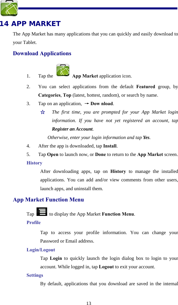  13 14 APP MARKET The App Market has many applications that you can quickly and easily download to your Tablet. Download Applications 1. Tap the   App Market application icon. 2. You can select applications from the default Featured group, by Categories, Top (latest, hottest, random), or search by name. 3. Tap on an application,  → Dow nload. ☆  The first time, you are prompted for your App Market login information. If you have not yet registered an account, tap Register an Account.  Otherwise, enter your login information and tap Yes. 4. After the app is downloaded, tap Install. 5. Tap Open to launch now, or Done to return to the App Market screen. History After downloading apps, tap on History to manage the installed applications. You can add and/or view comments from other users, launch apps, and uninstall them. App Market Function Menu Tap    to display the App Market Function Menu. Profile Tap to access your profile information. You can change your Password or Email address. Login/Logout Tap  Login to quickly launch the login dialog box to login to your account. While logged in, tap Logout to exit your account. Settings By default, applications that you download are saved in the internal 