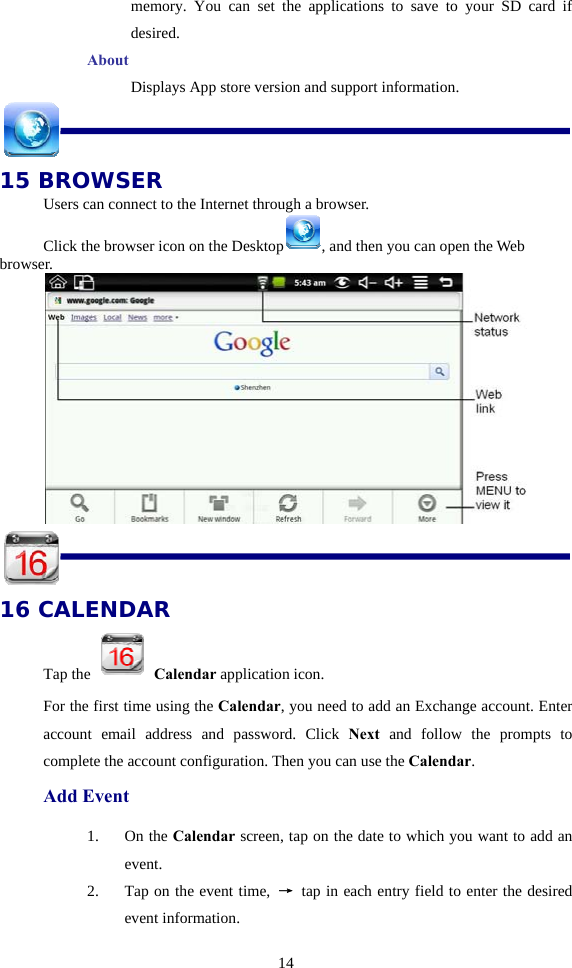  14memory. You can set the applications to save to your SD card if desired. About       Displays App store version and support information.  15 BROWSER Users can connect to the Internet through a browser. Click the browser icon on the Desktop , and then you can open the Web browser.    16 CALENDAR Tap the   Calendar application icon. For the first time using the Calendar, you need to add an Exchange account. Enter account email address and password. Click Next and follow the prompts to complete the account configuration. Then you can use the Calendar. Add Event 1. On the Calendar screen, tap on the date to which you want to add an event. 2. Tap on the event time,  → tap in each entry field to enter the desired event information. 