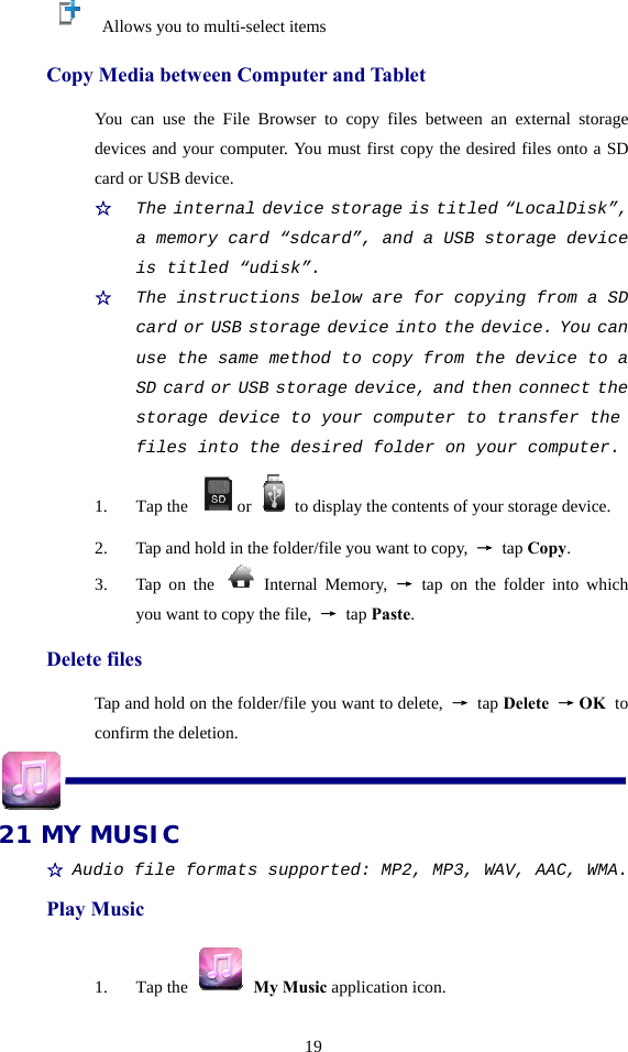  19    Allows you to multi-select items Copy Media between Computer and Tablet You can use the File Browser to copy files between an external storage devices and your computer. You must first copy the desired files onto a SD card or USB device. ☆  The internal device storage is titled “LocalDisk”, a memory card “sdcard”, and a USB storage device is titled “udisk”. ☆  The instructions below are for copying from a SD card or USB storage device into the device. You can use the same method to copy from the device to a SD card or USB storage device, and then connect the storage device to your computer to transfer the files into the desired folder on your computer. 1. Tap the  or to display the contents of your storage device. 2. Tap and hold in the folder/file you want to copy,  → tap Copy. 3. Tap on the   Internal Memory, → tap on the folder into which you want to copy the file,  → tap Paste. Delete files Tap and hold on the folder/file you want to delete,  → tap Delete → OK  to confirm the deletion.  21 MY MUSIC ☆ Audio file formats supported: MP2, MP3, WAV, AAC, WMA. Play Music 1. Tap the   My Music application icon. 