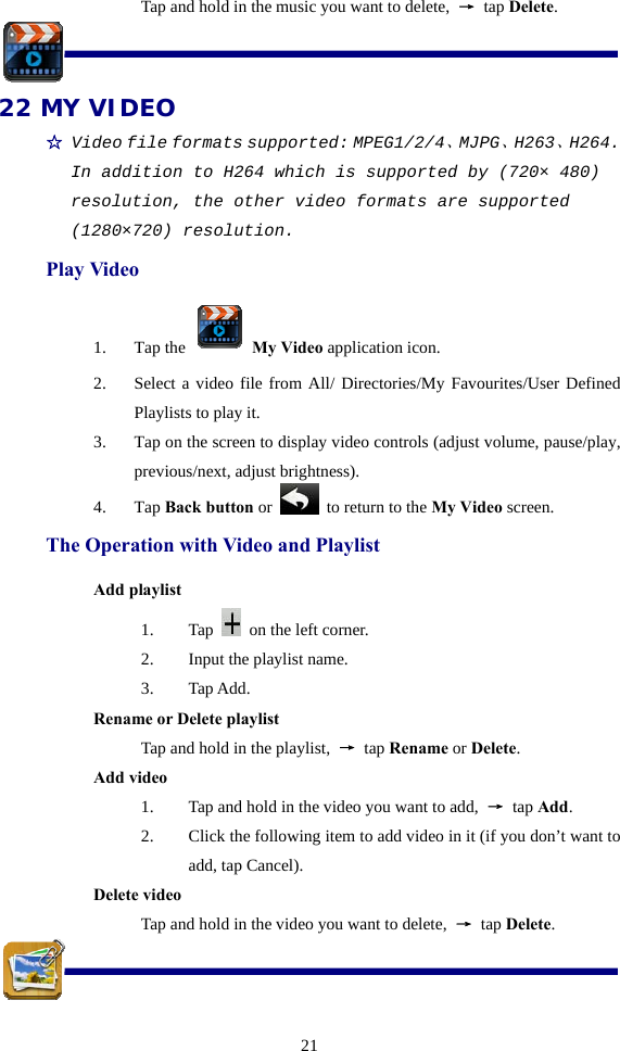  21Tap and hold in the music you want to delete,  → tap Delete.  22 MY VIDEO ☆ Video file formats supported: MPEG1/2/4、MJPG、H263、H264. In addition to H264 which is supported by (720× 480) resolution, the other video formats are supported (1280×720) resolution. Play Video 1. Tap the   My Video application icon. 2. Select a video file from All/ Directories/My Favourites/User Defined Playlists to play it. 3. Tap on the screen to display video controls (adjust volume, pause/play, previous/next, adjust brightness). 4. Tap Back button or   to return to the My Video screen. The Operation with Video and Playlist Add playlist 1. Tap    on the left corner. 2. Input the playlist name. 3. Tap Add. Rename or Delete playlist  Tap and hold in the playlist,  → tap Rename or Delete. Add video 1. Tap and hold in the video you want to add,  → tap Add. 2. Click the following item to add video in it (if you don’t want to add, tap Cancel). Delete video Tap and hold in the video you want to delete,  → tap Delete.  