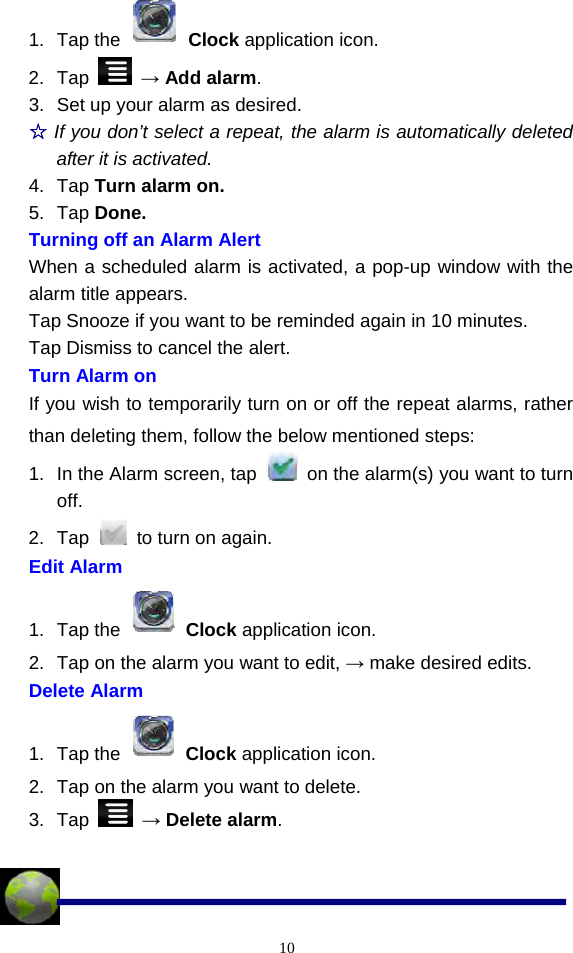  101. Tap the   Clock application icon. 2. Tap   → Add alarm. 3.  Set up your alarm as desired. ☆ If you don’t select a repeat, the alarm is automatically deleted after it is activated. 4. Tap Turn alarm on. 5. Tap Done. Turning off an Alarm Alert When a scheduled alarm is activated, a pop-up window with the alarm title appears. Tap Snooze if you want to be reminded again in 10 minutes. Tap Dismiss to cancel the alert. Turn Alarm on If you wish to temporarily turn on or off the repeat alarms, rather than deleting them, follow the below mentioned steps: 1.  In the Alarm screen, tap    on the alarm(s) you want to turn off. 2. Tap    to turn on again. Edit Alarm 1. Tap the   Clock application icon. 2.  Tap on the alarm you want to edit, → make desired edits. Delete Alarm 1. Tap the   Clock application icon. 2.  Tap on the alarm you want to delete. 3. Tap   → Delete alarm.   