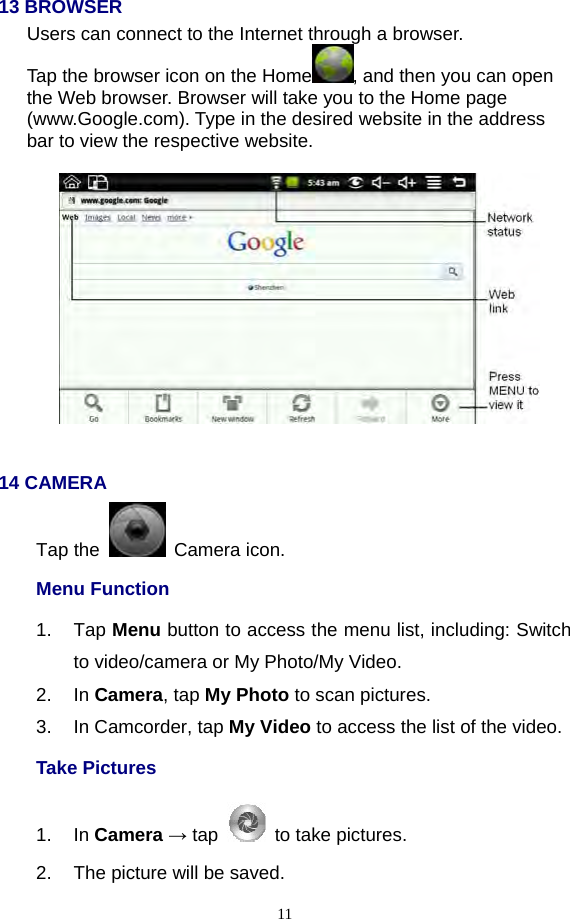  11 13 BROWSER Users can connect to the Internet through a browser. Tap the browser icon on the Home , and then you can open the Web browser. Browser will take you to the Home page (www.Google.com). Type in the desired website in the address bar to view the respective website.      14 CAMERA Tap the   Camera icon. Menu Function 1. Tap Menu button to access the menu list, including: Switch to video/camera or My Photo/My Video. 2. In Camera, tap My Photo to scan pictures. 3.  In Camcorder, tap My Video to access the list of the video. Take Pictures   1. In Camera → tap    to take pictures. 2.  The picture will be saved. 