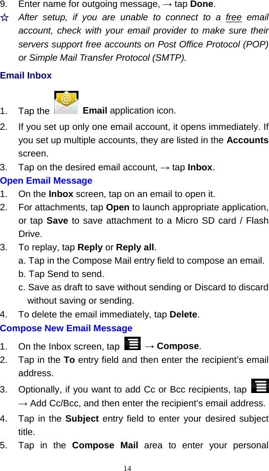  149.  Enter name for outgoing message, → tap Done. ☆  After setup, if you are unable to connect to a free email account, check with your email provider to make sure their servers support free accounts on Post Office Protocol (POP) or Simple Mail Transfer Protocol (SMTP). Email Inbox 1. Tap the   Email application icon. 2.  If you set up only one email account, it opens immediately. If you set up multiple accounts, they are listed in the Accounts screen. 3.  Tap on the desired email account, → tap Inbox. Open Email Message 1. On the Inbox screen, tap on an email to open it. 2.  For attachments, tap Open to launch appropriate application, or tap Save to save attachment to a Micro SD card / Flash Drive. 3.  To replay, tap Reply or Reply all. a. Tap in the Compose Mail entry field to compose an email. b. Tap Send to send. c. Save as draft to save without sending or Discard to discard without saving or sending. 4.  To delete the email immediately, tap Delete. Compose New Email Message   1.  On the Inbox screen, tap   → Compose.  2.  Tap in the To entry field and then enter the recipient’s email address.  3.  Optionally, if you want to add Cc or Bcc recipients, tap   → Add Cc/Bcc, and then enter the recipient’s email address. 4.  Tap in the Subject entry field to enter your desired subject title. 5.  Tap in the Compose Mail area to enter your personal 