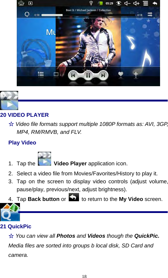  18  20 VIDEO PLAYER ☆ Video file formats support multiple 1080P formats as: AVI, 3GP, MP4, RM/RMVB, and FLV. Play Video 1. Tap the   Video Player application icon. 2.  Select a video file from Movies/Favorites/History to play it. 3.  Tap on the screen to display video controls (adjust volume, pause/play, previous/next, adjust brightness). 4. Tap Back button or    to return to the My Video screen.  21 QuickPic ☆ You can view all Photos and Videos though the QuickPic. Media files are sorted into groups b local disk, SD Card and camera. 