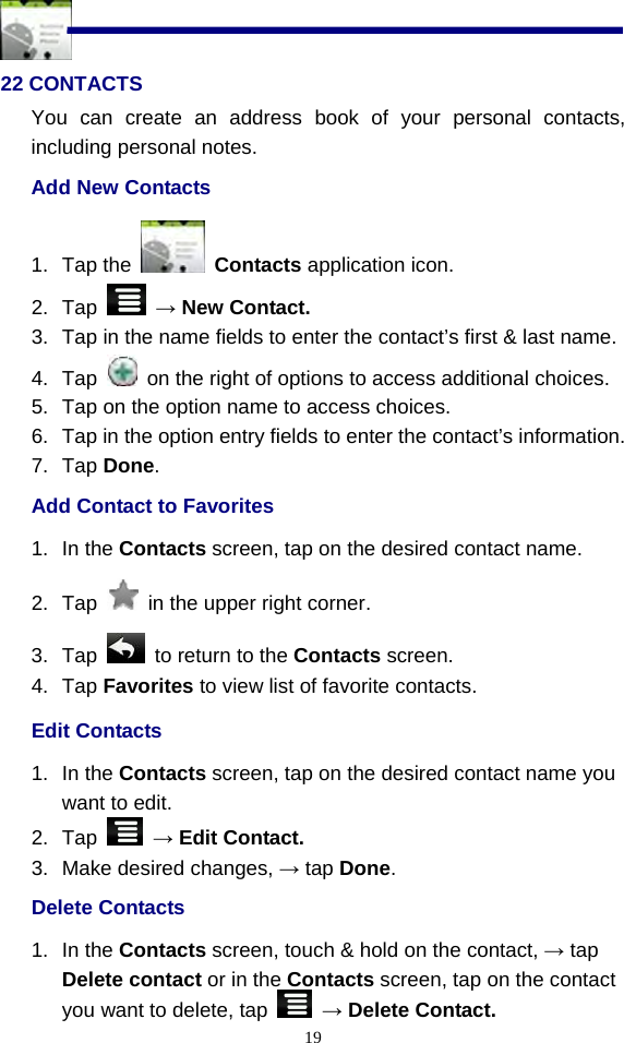  19 22 CONTACTS You can create an address book of your personal contacts, including personal notes. Add New Contacts 1. Tap the   Contacts application icon. 2. Tap   → New Contact. 3.  Tap in the name fields to enter the contact’s first &amp; last name. 4. Tap    on the right of options to access additional choices.   5.  Tap on the option name to access choices. 6.  Tap in the option entry fields to enter the contact’s information. 7. Tap Done. Add Contact to Favorites 1. In the Contacts screen, tap on the desired contact name. 2. Tap    in the upper right corner.     3. Tap    to return to the Contacts screen. 4. Tap Favorites to view list of favorite contacts. Edit Contacts 1. In the Contacts screen, tap on the desired contact name you want to edit. 2. Tap   → Edit Contact. 3.  Make desired changes, → tap Done. Delete Contacts 1. In the Contacts screen, touch &amp; hold on the contact, → tap Delete contact or in the Contacts screen, tap on the contact you want to delete, tap   → Delete Contact. 