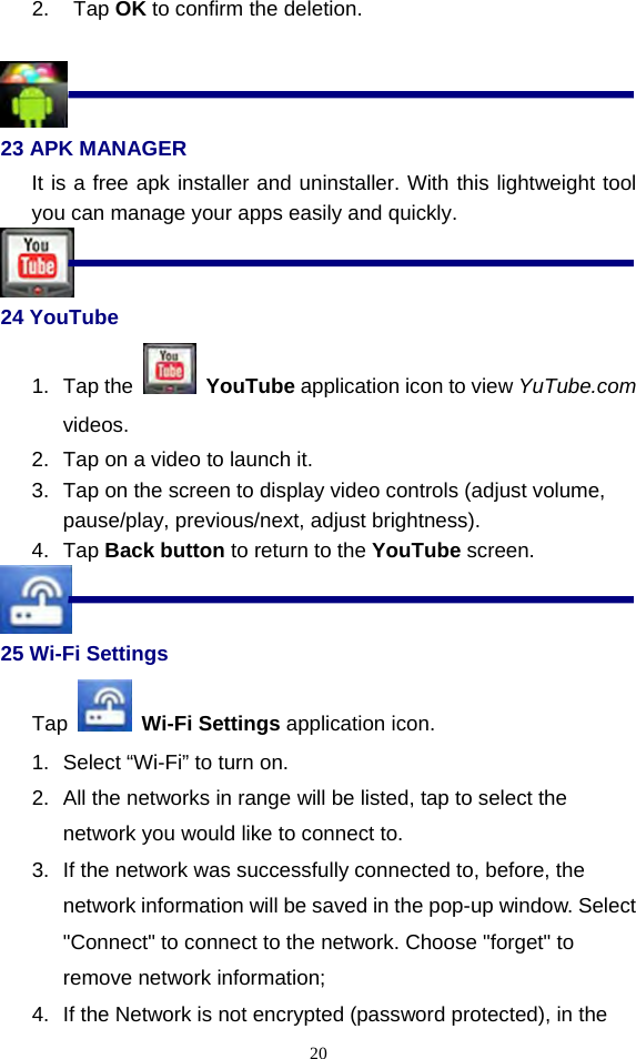  202. Tap OK to confirm the deletion.   23 APK MANAGER It is a free apk installer and uninstaller. With this lightweight tool you can manage your apps easily and quickly.    24 YouTube 1. Tap the   YouTube application icon to view YuTube.com videos. 2.  Tap on a video to launch it. 3.  Tap on the screen to display video controls (adjust volume, pause/play, previous/next, adjust brightness). 4. Tap Back button to return to the YouTube screen.  25 Wi-Fi Settings  Tap   Wi-Fi Settings application icon. 1.  Select “Wi-Fi” to turn on. 2.  All the networks in range will be listed, tap to select the network you would like to connect to. 3.  If the network was successfully connected to, before, the network information will be saved in the pop-up window. Select &quot;Connect&quot; to connect to the network. Choose &quot;forget&quot; to remove network information; 4.  If the Network is not encrypted (password protected), in the 