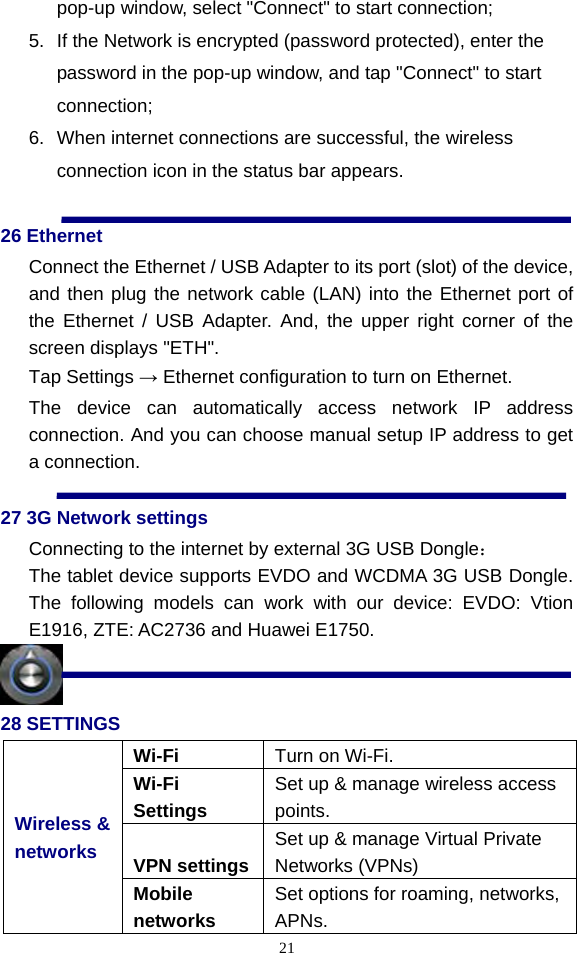  21pop-up window, select &quot;Connect&quot; to start connection;       5.  If the Network is encrypted (password protected), enter the password in the pop-up window, and tap &quot;Connect&quot; to start connection; 6.  When internet connections are successful, the wireless connection icon in the status bar appears.  26 Ethernet Connect the Ethernet / USB Adapter to its port (slot) of the device, and then plug the network cable (LAN) into the Ethernet port of the Ethernet / USB Adapter. And, the upper right corner of the screen displays &quot;ETH&quot;. Tap Settings → Ethernet configuration to turn on Ethernet. The device can automatically access network IP address connection. And you can choose manual setup IP address to get a connection.  27 3G Network settings Connecting to the internet by external 3G USB Dongle： The tablet device supports EVDO and WCDMA 3G USB Dongle. The following models can work with our device: EVDO: Vtion E1916, ZTE: AC2736 and Huawei E1750.  28 SETTINGS Wi-Fi  Turn on Wi-Fi. Wi-Fi Settings Set up &amp; manage wireless access points. VPN settings Set up &amp; manage Virtual Private Networks (VPNs) Wireless &amp; networks Mobile networks Set options for roaming, networks, APNs. 