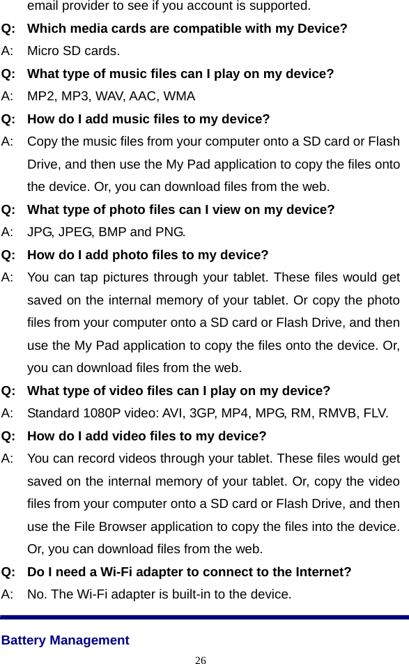  26email provider to see if you account is supported. Q:   Which media cards are compatible with my Device? A:    Micro SD cards. Q:   What type of music files can I play on my device? A:    MP2, MP3, WAV, AAC, WMA Q:   How do I add music files to my device? A:    Copy the music files from your computer onto a SD card or Flash Drive, and then use the My Pad application to copy the files onto the device. Or, you can download files from the web. Q:   What type of photo files can I view on my device? A:    JPG, JPEG, BMP and PNG. Q:   How do I add photo files to my device? A:   You can tap pictures through your tablet. These files would get saved on the internal memory of your tablet. Or copy the photo files from your computer onto a SD card or Flash Drive, and then use the My Pad application to copy the files onto the device. Or, you can download files from the web. Q:   What type of video files can I play on my device? A:    Standard 1080P video: AVI, 3GP, MP4, MPG, RM, RMVB, FLV. Q:   How do I add video files to my device? A:    You can record videos through your tablet. These files would get saved on the internal memory of your tablet. Or, copy the video files from your computer onto a SD card or Flash Drive, and then use the File Browser application to copy the files into the device. Or, you can download files from the web. Q:   Do I need a Wi-Fi adapter to connect to the Internet? A:    No. The Wi-Fi adapter is built-in to the device.  Battery Management 