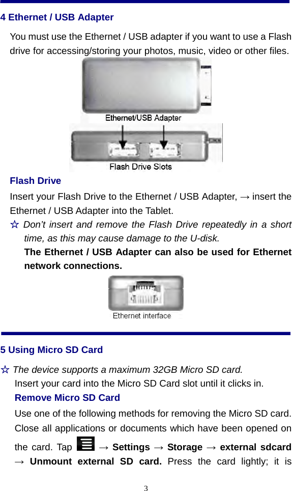  34 Ethernet / USB Adapter You must use the Ethernet / USB adapter if you want to use a Flash drive for accessing/storing your photos, music, video or other files.          Flash Drive Insert your Flash Drive to the Ethernet / USB Adapter, → insert the Ethernet / USB Adapter into the Tablet.   ☆ Don’t insert and remove the Flash Drive repeatedly in a short time, as this may cause damage to the U-disk.   The Ethernet / USB Adapter can also be used for Ethernet network connections.  5 Using Micro SD Card ☆ The device supports a maximum 32GB Micro SD card. Insert your card into the Micro SD Card slot until it clicks in.   Remove Micro SD Card Use one of the following methods for removing the Micro SD card. Close all applications or documents which have been opened on the card. Tap   → Settings → Storage → external sdcard → Unmount external SD card. Press the card lightly; it is 