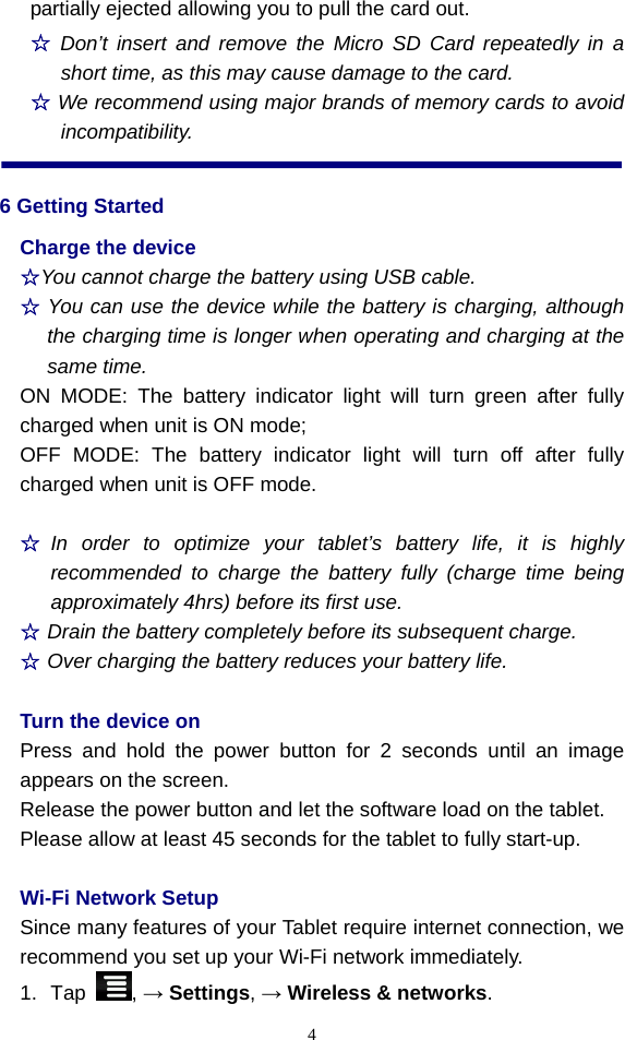  4partially ejected allowing you to pull the card out. ☆ Don’t insert and remove the Micro SD Card repeatedly in a short time, as this may cause damage to the card. ☆ We recommend using major brands of memory cards to avoid incompatibility. 6 Getting Started Charge the device ☆You cannot charge the battery using USB cable. ☆ You can use the device while the battery is charging, although the charging time is longer when operating and charging at the same time. ON MODE: The battery indicator light will turn green after fully charged when unit is ON mode; OFF MODE: The battery indicator light will turn off after fully charged when unit is OFF mode.  ☆ In order to optimize your tablet’s battery life, it is highly recommended to charge the battery fully (charge time being approximately 4hrs) before its first use.   ☆ Drain the battery completely before its subsequent charge. ☆ Over charging the battery reduces your battery life.  Turn the device on Press and hold the power button for 2 seconds until an image appears on the screen. Release the power button and let the software load on the tablet.     Please allow at least 45 seconds for the tablet to fully start-up.   Wi-Fi Network Setup Since many features of your Tablet require internet connection, we recommend you set up your Wi-Fi network immediately. 1. Tap  , → Settings, → Wireless &amp; networks. 