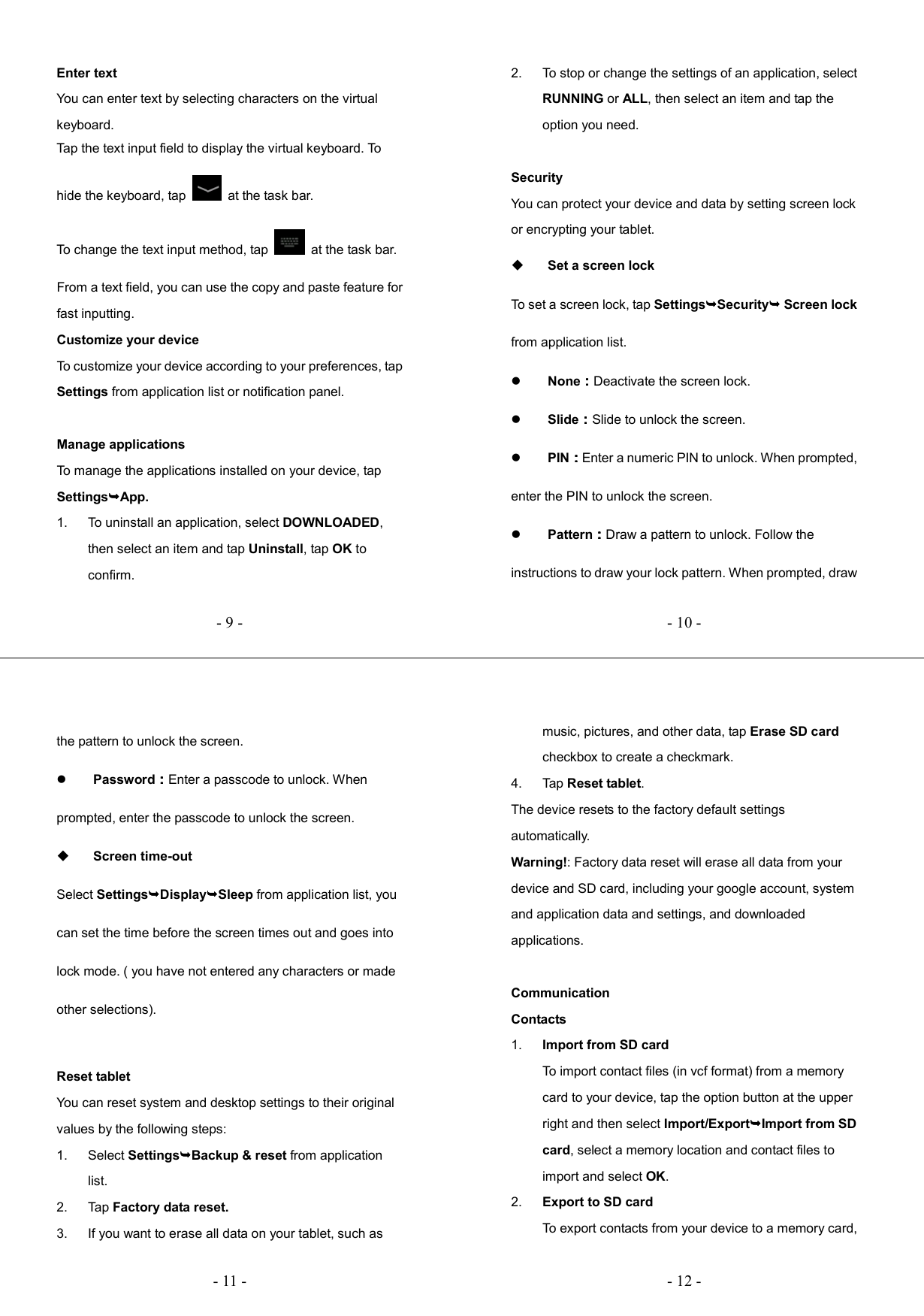   - 9 -Enter text You can enter text by selecting characters on the virtual keyboard.   Tap the text input field to display the virtual keyboard. To hide the keyboard, tap    at the task bar. To change the text input method, tap    at the task bar. From a text field, you can use the copy and paste feature for fast inputting. Customize your device To customize your device according to your preferences, tap Settings from application list or notification panel.  Manage applications To manage the applications installed on your device, tap SettingsApp. 1.  To uninstall an application, select DOWNLOADED, then select an item and tap Uninstall, tap OK to confirm.   - 10 -2.  To stop or change the settings of an application, select RUNNING or ALL, then select an item and tap the option you need.  Security You can protect your device and data by setting screen lock or encrypting your tablet.  Set a screen lock   To set a screen lock, tap SettingsSecurity Screen lock from application list.  None：：：：Deactivate the screen lock.  Slide：：：：Slide to unlock the screen.  PIN：：：：Enter a numeric PIN to unlock. When prompted, enter the PIN to unlock the screen.  Pattern：：：：Draw a pattern to unlock. Follow the instructions to draw your lock pattern. When prompted, draw   - 11 -the pattern to unlock the screen.  Password：：：：Enter a passcode to unlock. When prompted, enter the passcode to unlock the screen.  Screen time-out Select SettingsDisplaySleep from application list, you can set the time before the screen times out and goes into lock mode. ( you have not entered any characters or made other selections).  Reset tablet You can reset system and desktop settings to their original values by the following steps: 1.  Select SettingsBackup &amp; reset from application list. 2.  Tap Factory data reset. 3.  If you want to erase all data on your tablet, such as   - 12 -music, pictures, and other data, tap Erase SD card checkbox to create a checkmark. 4.  Tap Reset tablet. The device resets to the factory default settings automatically. Warning!: Factory data reset will erase all data from your device and SD card, including your google account, system and application data and settings, and downloaded applications.  Communication Contacts 1.  Import from SD card To import contact files (in vcf format) from a memory card to your device, tap the option button at the upper right and then select Import/ExportImport from SD card, select a memory location and contact files to import and select OK. 2.  Export to SD card To export contacts from your device to a memory card, 