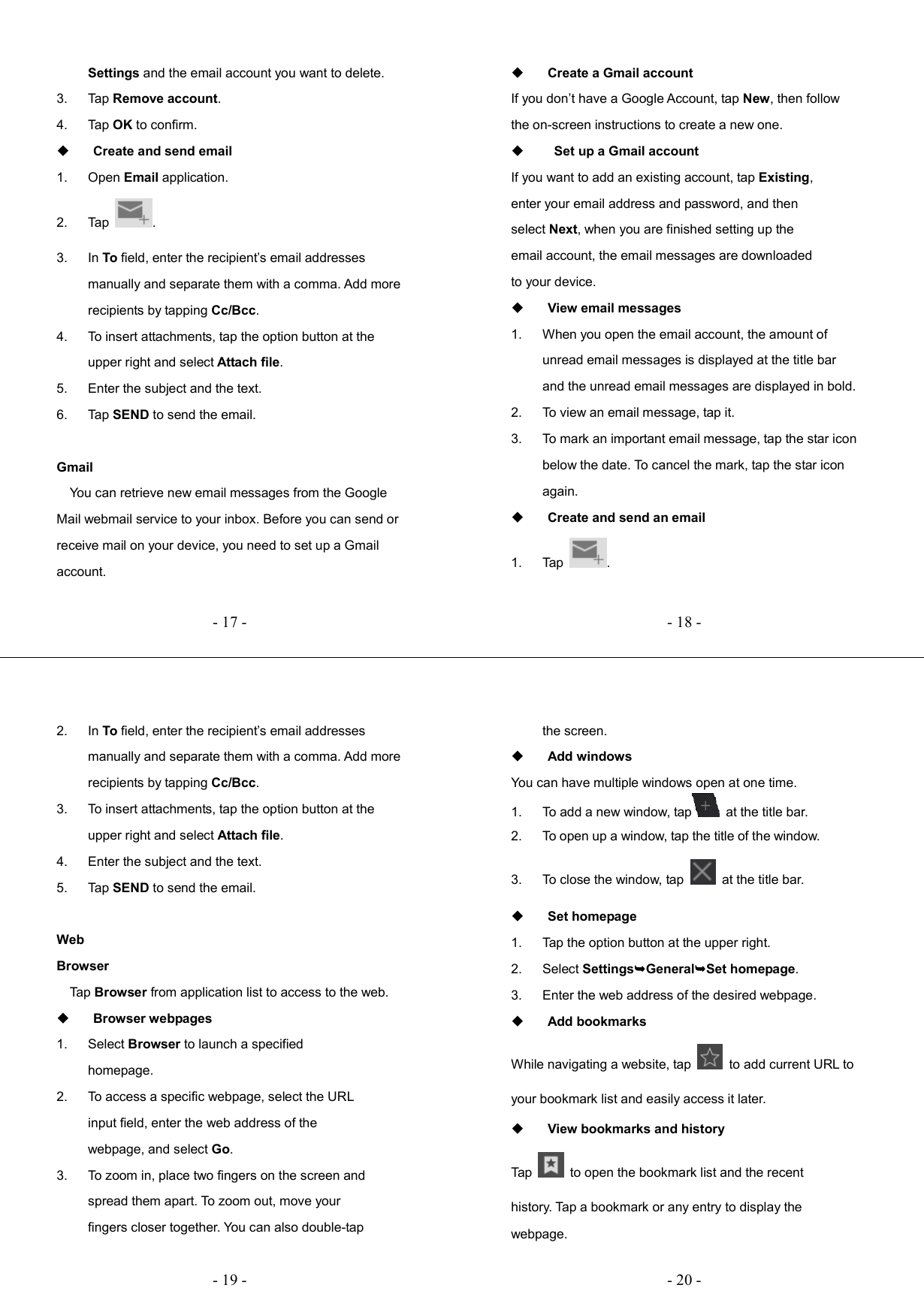   - 17 -Settings and the email account you want to delete. 3.  Tap Remove account. 4.  Tap OK to confirm.  Create and send email 1.  Open Email application. 2.  Tap  . 3.  In To field, enter the recipient’s email addresses manually and separate them with a comma. Add more recipients by tapping Cc/Bcc. 4.  To insert attachments, tap the option button at the upper right and select Attach file. 5.  Enter the subject and the text. 6.  Tap SEND to send the email.  Gmail     You can retrieve new email messages from the Google Mail webmail service to your inbox. Before you can send or receive mail on your device, you need to set up a Gmail account.   - 18 - Create a Gmail account If you don’t have a Google Account, tap New, then follow the on-screen instructions to create a new one.    Set up a Gmail account If you want to add an existing account, tap Existing, enter your email address and password, and then select Next, when you are finished setting up the email account, the email messages are downloaded to your device.  View email messages 1.  When you open the email account, the amount of unread email messages is displayed at the title bar and the unread email messages are displayed in bold.   2.  To view an email message, tap it. 3.  To mark an important email message, tap the star icon below the date. To cancel the mark, tap the star icon again.  Create and send an email 1.  Tap  .   - 19 -2.  In To field, enter the recipient’s email addresses manually and separate them with a comma. Add more recipients by tapping Cc/Bcc. 3.  To insert attachments, tap the option button at the upper right and select Attach file.   4.  Enter the subject and the text. 5.  Tap SEND to send the email.  Web Browser     Tap Browser from application list to access to the web.  Browser webpages 1.  Select Browser to launch a specified homepage. 2.  To access a specific webpage, select the URL input field, enter the web address of the webpage, and select Go. 3.  To zoom in, place two fingers on the screen and spread them apart. To zoom out, move your fingers closer together. You can also double-tap   - 20 -the screen.  Add windows You can have multiple windows open at one time. 1.  To add a new window, tap   at the title bar. 2.  To open up a window, tap the title of the window.   3.  To close the window, tap    at the title bar.  Set homepage 1.  Tap the option button at the upper right. 2.  Select SettingsGeneralSet homepage. 3.  Enter the web address of the desired webpage.  Add bookmarks While navigating a website, tap    to add current URL to your bookmark list and easily access it later.  View bookmarks and history Tap    to open the bookmark list and the recent history. Tap a bookmark or any entry to display the webpage. 