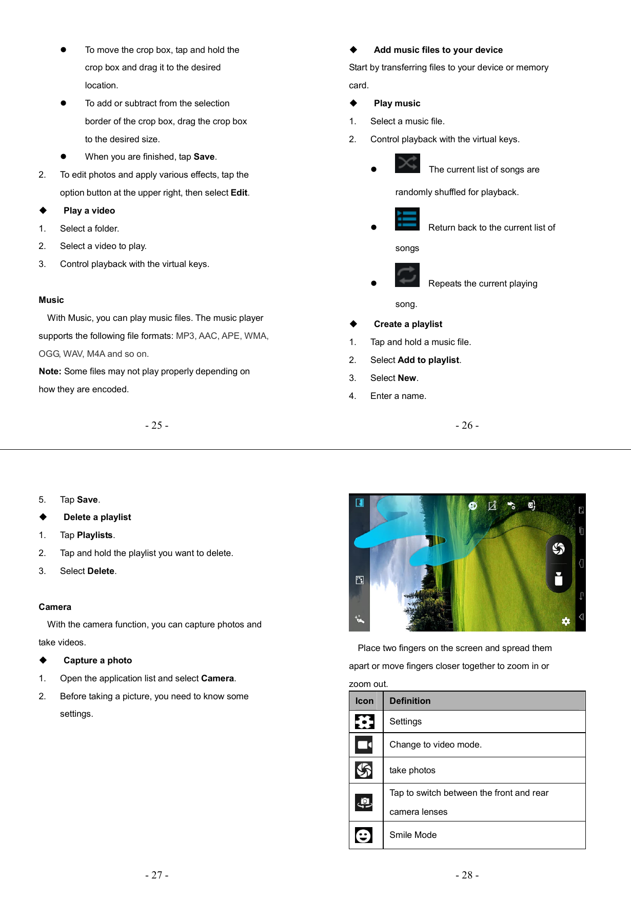   - 25 -  To move the crop box, tap and hold the crop box and drag it to the desired location.   To add or subtract from the selection border of the crop box, drag the crop box to the desired size.   When you are finished, tap Save. 2.  To edit photos and apply various effects, tap the option button at the upper right, then select Edit.  Play a video 1.  Select a folder. 2.  Select a video to play. 3.  Control playback with the virtual keys.  Music     With Music, you can play music files. The music player supports the following file formats: MP3, AAC, APE, WMA, OGG, WAV, M4A and so on. Note: Some files may not play properly depending on how they are encoded.   - 26 - Add music files to your device Start by transferring files to your device or memory card.  Play music 1.  Select a music file. 2.  Control playback with the virtual keys.      The current list of songs are randomly shuffled for playback.      Return back to the current list of songs      Repeats the current playing song.  Create a playlist 1.  Tap and hold a music file.   2.  Select Add to playlist. 3.  Select New. 4.  Enter a name.   - 27 -5.  Tap Save.  Delete a playlist 1.  Tap Playlists. 2.  Tap and hold the playlist you want to delete. 3.  Select Delete.  Camera     With the camera function, you can capture photos and take videos.  Capture a photo 1.  Open the application list and select Camera. 2.  Before taking a picture, you need to know some settings.   - 28 -     Place two fingers on the screen and spread them apart or move fingers closer together to zoom in or zoom out. Icon Definition  Settings  Change to video mode.  take photos  Tap to switch between the front and rear camera lenses  Smile Mode 