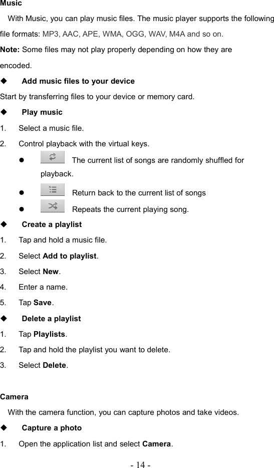 - 14 -MusicWith Music, you can play music files. The music player supports the followingfile formats: MP3, AAC, APE, WMA, OGG, WAV, M4A and so on.Note: Some files may not play properly depending on how they areencoded.Add music files to your deviceStart by transferring files to your device or memory card.Play music1. Select a music file.2. Control playback with the virtual keys.The current list of songs are randomly shuffled forplayback.Return back to the current list of songsRepeats the current playing song.Create a playlist1. Tap and hold a music file.2. Select Add to playlist.3. Select New.4. Enter a name.5. Tap Save.Delete a playlist1. Tap Playlists.2. Tap and hold the playlist you want to delete.3. Select Delete.CameraWith the camera function, you can capture photos and take videos.Capture a photo1. Open the application list and select Camera.