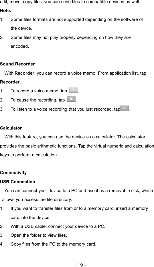 - 19 -edit, move, copy files; you can send files to compatible devices as well.Note:1. Some files formats are not supported depending on the software ofthe device.2. Some files may not play properly depending on how they areencoded.Sound RecorderWith Recorder, you can record a voice memo. From application list, tapRecorder.1. To record a voice memo, tap .2. To pause the recording, tap .3. To listen to a voice recording that you just recorded, tap .CalculatorWith this feature, you can use the device as a calculator. The calculatorprovides the basic arithmetic functions. Tap the virtual numeric and calculationkeys to perform a calculation.ConnectivityUSB ConnectionYou can connect your device to a PC and use it as a removable disk, whichallows you access the file directory.1. If you want to transfer files from or to a memory card, insert a memorycard into the device.2. With a USB cable, connect your device to a PC.3. Open the folder to view files.4. Copy files from the PC to the memory card.