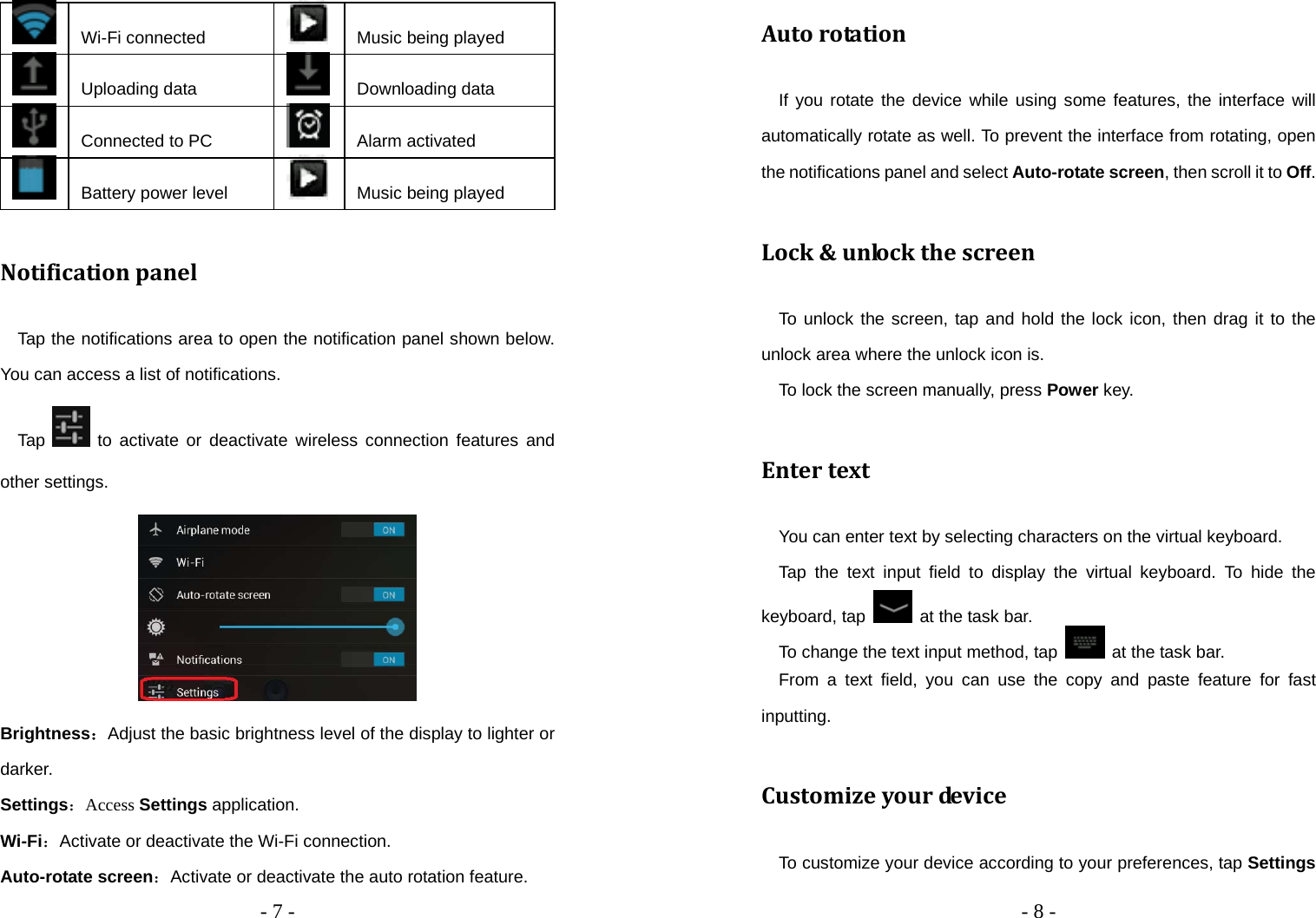   - 7 -     Wi-Fi connected   Music being played  Uploading data   Downloading data  Connected to PC   Alarm activated  Battery power level   Music being played Notificationpanel    Tap the notifications area to open the notification panel shown below. You can access a list of notifications.     Tap   to activate or deactivate wireless connection features and other settings.  Brightness：Adjust the basic brightness level of the display to lighter or darker. Settings：Access Settings application. Wi-Fi：Activate or deactivate the Wi-Fi connection. Auto-rotate screen：Activate or deactivate the auto rotation feature.   - 8 -   Autorotation  If you rotate the device while using some features, the interface will automatically rotate as well. To prevent the interface from rotating, open the notifications panel and select Auto-rotate screen, then scroll it to Off. Lock&amp;unlockthescreen  To unlock the screen, tap and hold the lock icon, then drag it to the unlock area where the unlock icon is.     To lock the screen manually, press Power key. Entertext    You can enter text by selecting characters on the virtual keyboard.     Tap the text input field to display the virtual keyboard. To hide the keyboard, tap    at the task bar.     To change the text input method, tap   at the task bar.   From a text field, you can use the copy and paste feature for fast inputting. Customizeyourde v i c e     To customize your device according to your preferences, tap Settings 