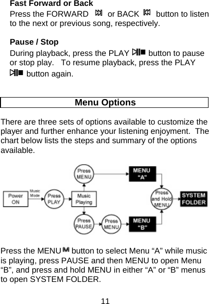 11 Fast Forward or Back Press the FORWARD   or BACK  button to listen to the next or previous song, respectively.   Pause / Stop During playback, press the PLAY   button to pause or stop play.   To resume playback, press the PLAY  button again.     Menu Options  There are three sets of options available to customize the player and further enhance your listening enjoyment.  The chart below lists the steps and summary of the options available.    Press the MENU button to select Menu “A” while music is playing, press PAUSE and then MENU to open Menu “B”, and press and hold MENU in either “A” or “B” menus to open SYSTEM FOLDER.  