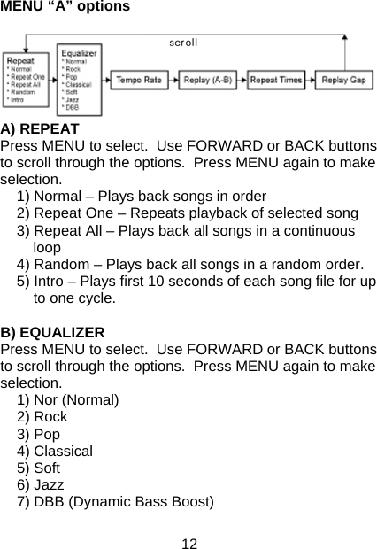 12 MENU “A” options   A) REPEAT Press MENU to select.  Use FORWARD or BACK buttons to scroll through the options.  Press MENU again to make selection. 1) Normal – Plays back songs in order 2) Repeat One – Repeats playback of selected song 3) Repeat All – Plays back all songs in a continuous loop 4) Random – Plays back all songs in a random order.  5) Intro – Plays first 10 seconds of each song file for up to one cycle.  B) EQUALIZER Press MENU to select.  Use FORWARD or BACK buttons to scroll through the options.  Press MENU again to make selection. 1) Nor (Normal) 2) Rock 3) Pop 4) Classical 5) Soft 6) Jazz 7) DBB (Dynamic Bass Boost)  