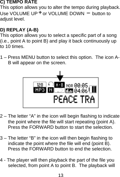 13 C) TEMPO RATE This option allows you to alter the tempo during playback. Use VOLUME UP or VOLUME DOWN   button to adjust level.  D) REPLAY (A-B) This option allows you to select a specific part of a song (i.e., point A to point B) and play it back continuously up to 10 times.  1 – Press MENU button to select this option.  The icon A-B will appear on the screen.    2 – The letter “A” in the icon will begin flashing to indicate the point where the file will start repeating (point A).  Press the FORWARD button to start the selection.  3 – The letter “B” in the icon will then begin flashing to indicate the point where the file will end (point B).  Press the FORWARD button to end the selection.  4 - The player will then playback the part of the file you selected, from point A to point B.  The playback will 