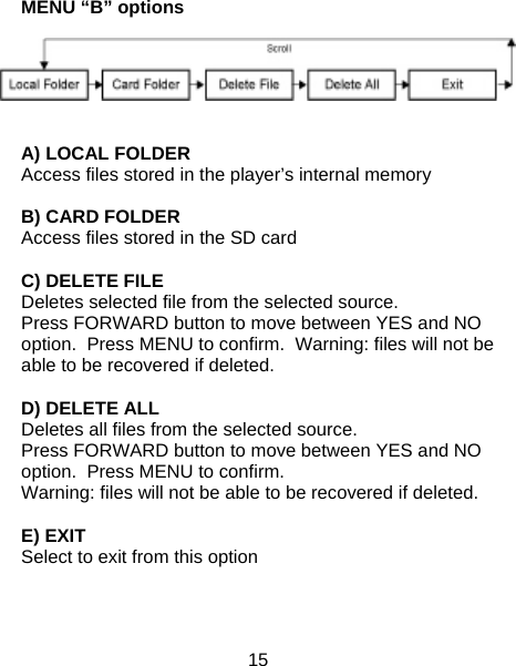 15  MENU “B” options   A) LOCAL FOLDER Access files stored in the player’s internal memory  B) CARD FOLDER Access files stored in the SD card  C) DELETE FILE Deletes selected file from the selected source.   Press FORWARD button to move between YES and NO option.  Press MENU to confirm.  Warning: files will not be able to be recovered if deleted.  D) DELETE ALL Deletes all files from the selected source.   Press FORWARD button to move between YES and NO option.  Press MENU to confirm.   Warning: files will not be able to be recovered if deleted.  E) EXIT Select to exit from this option    