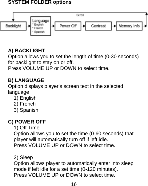 16  SYSTEM FOLDER options    A) BACKLIGHT Option allows you to set the length of time (0-30 seconds) for backlight to stay on or off. Press VOLUME UP or DOWN to select time.  B) LANGUAGE  Option displays player’s screen text in the selected language 1) English 2) French 3) Spanish  C) POWER OFF 1) Off Time Option allows you to set the time (0-60 seconds) that player will automatically turn off if left idle.   Press VOLUME UP or DOWN to select time.  2) Sleep  Option allows player to automatically enter into sleep mode if left idle for a set time (0-120 minutes). Press VOLUME UP or DOWN to select time. 
