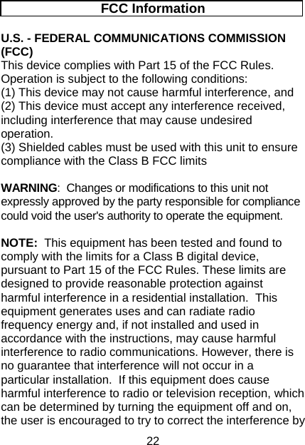 22 FCC Information U.S. - FEDERAL COMMUNICATIONS COMMISSION (FCC) This device complies with Part 15 of the FCC Rules.  Operation is subject to the following conditions:   (1) This device may not cause harmful interference, and  (2) This device must accept any interference received, including interference that may cause undesired operation. (3) Shielded cables must be used with this unit to ensure compliance with the Class B FCC limits  WARNING:  Changes or modifications to this unit not expressly approved by the party responsible for compliance could void the user&apos;s authority to operate the equipment.  NOTE:  This equipment has been tested and found to comply with the limits for a Class B digital device, pursuant to Part 15 of the FCC Rules. These limits are designed to provide reasonable protection against harmful interference in a residential installation.  This equipment generates uses and can radiate radio frequency energy and, if not installed and used in accordance with the instructions, may cause harmful interference to radio communications. However, there is no guarantee that interference will not occur in a particular installation.  If this equipment does cause harmful interference to radio or television reception, which can be determined by turning the equipment off and on, the user is encouraged to try to correct the interference by 