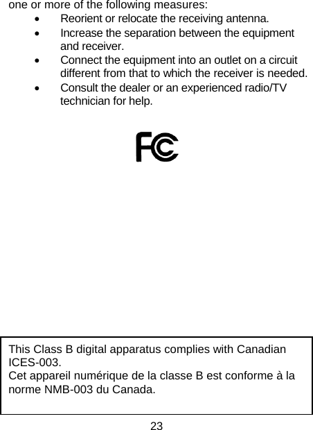 23 one or more of the following measures: •  Reorient or relocate the receiving antenna. •  Increase the separation between the equipment and receiver. •  Connect the equipment into an outlet on a circuit different from that to which the receiver is needed. •  Consult the dealer or an experienced radio/TV technician for help.           This Class B digital apparatus complies with Canadian ICES-003. Cet appareil numérique de la classe B est conforme à la norme NMB-003 du Canada.  