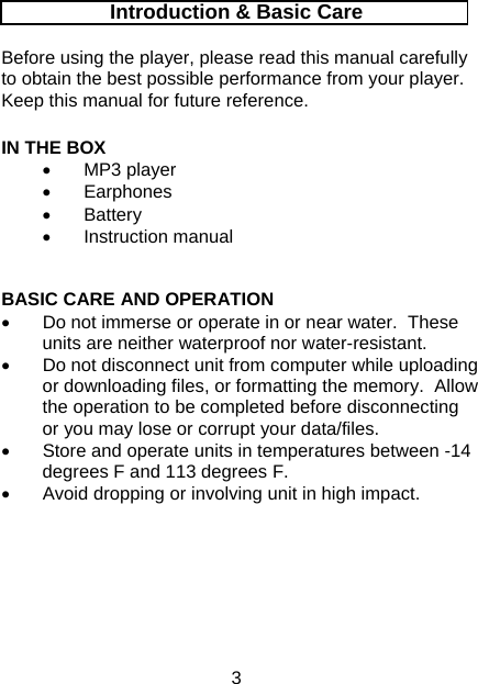 3 Introduction &amp; Basic Care  Before using the player, please read this manual carefully to obtain the best possible performance from your player.  Keep this manual for future reference.  IN THE BOX • MP3 player • Earphones • Battery • Instruction manual   BASIC CARE AND OPERATION •  Do not immerse or operate in or near water.  These units are neither waterproof nor water-resistant. •  Do not disconnect unit from computer while uploading or downloading files, or formatting the memory.  Allow the operation to be completed before disconnecting or you may lose or corrupt your data/files. •  Store and operate units in temperatures between -14 degrees F and 113 degrees F. •  Avoid dropping or involving unit in high impact.       