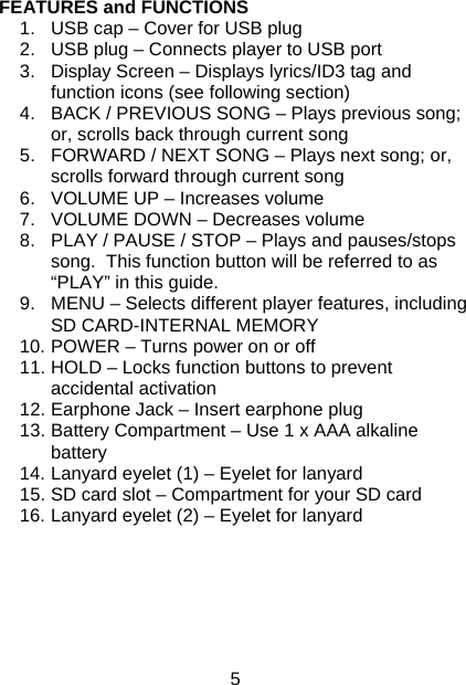 5 FEATURES and FUNCTIONS  1.  USB cap – Cover for USB plug 2.  USB plug – Connects player to USB port 3.  Display Screen – Displays lyrics/ID3 tag and function icons (see following section) 4.  BACK / PREVIOUS SONG – Plays previous song; or, scrolls back through current song 5.  FORWARD / NEXT SONG – Plays next song; or, scrolls forward through current song 6.  VOLUME UP – Increases volume 7.  VOLUME DOWN – Decreases volume 8.  PLAY / PAUSE / STOP – Plays and pauses/stops song.  This function button will be referred to as “PLAY” in this guide. 9.  MENU – Selects different player features, including SD CARD-INTERNAL MEMORY  10. POWER – Turns power on or off 11. HOLD – Locks function buttons to prevent accidental activation 12. Earphone Jack – Insert earphone plug 13. Battery Compartment – Use 1 x AAA alkaline battery 14. Lanyard eyelet (1) – Eyelet for lanyard 15. SD card slot – Compartment for your SD card 16. Lanyard eyelet (2) – Eyelet for lanyard       