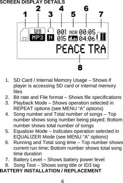 6 SCREEN DISPLAY DETAILS   1.  SD Card / Internal Memory Usage – Shows if player is accessing SD card or internal memory files 2.  Bit rate and File format – Shows file specifications 3.  Playback Mode – Shows operation selected in REPEAT options (see MENU “A” options) 4.  Song number and Total number of songs – Top number shows song number being played; Bottom number shows total number of songs 5.  Equalizer Mode – Indicates operation selected in EQUALIZER Mode (see MENU “A” options) 6.  Running and Total song time – Top number shows current run time; Bottom number shows total song time duration 7.  Battery Level – Shows battery power level 8.  Song Text – Shows song title or ID3 tag BATTERY INSTALLATION / REPLACEMENT 
