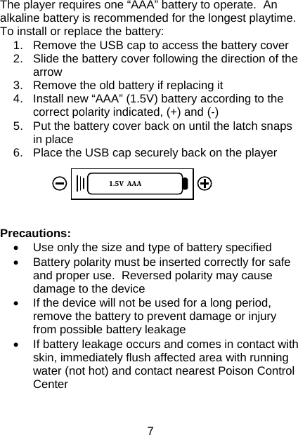 7 The player requires one “AAA” battery to operate.  An alkaline battery is recommended for the longest playtime.  To install or replace the battery: 1.  Remove the USB cap to access the battery cover 2.  Slide the battery cover following the direction of the arrow 3.  Remove the old battery if replacing it 4.  Install new “AAA” (1.5V) battery according to the correct polarity indicated, (+) and (-) 5.  Put the battery cover back on until the latch snaps in place 6.  Place the USB cap securely back on the player      Precautions: •  Use only the size and type of battery specified •  Battery polarity must be inserted correctly for safe and proper use.  Reversed polarity may cause damage to the device •  If the device will not be used for a long period, remove the battery to prevent damage or injury from possible battery leakage •  If battery leakage occurs and comes in contact with skin, immediately flush affected area with running water (not hot) and contact nearest Poison Control Center   1.5VAAA