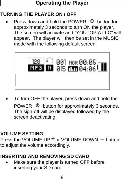 8 Operating the Player  TURNING THE PLAYER ON / OFF  •  Press down and hold the POWER button for approximately 3 seconds to turn ON the player.  The screen will activate and “YOUTOPIA LLC” will appear.  The player will then be set in the MUSIC mode with the following default screen.    •  To turn OFF the player, press down and hold the POWER button for approximately 3 seconds.  The sign-off will be displayed followed by the screen deactivating.   VOLUME SETTING  Press the VOLUME UP or VOLUME DOWN   button to adjust the volume accordingly.   INSERTING AND REMOVING SD CARD •  Make sure the player is turned OFF before inserting your SD card.   