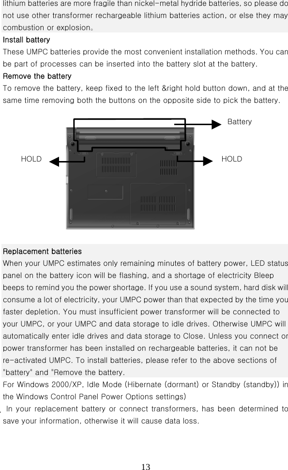  13lithium batteries are more fragile than nickel-metal hydride batteries, so please do not use other transformer rechargeable lithium batteries action, or else they may combustion or explosion。 Install battery   These UMPC batteries provide the most convenient installation methods. You can be part of processes can be inserted into the battery slot at the battery. Remove the battery   To remove the battery, keep fixed to the left &amp;right hold button down, and at the same time removing both the buttons on the opposite side to pick the battery.  Replacement batteries                                    When your UMPC estimates only remaining minutes of battery power, LED status panel on the battery icon will be flashing, and a shortage of electricity Bleep beeps to remind you the power shortage. If you use a sound system, hard disk will consume a lot of electricity, your UMPC power than that expected by the time you faster depletion. You must insufficient power transformer will be connected to your UMPC, or your UMPC and data storage to idle drives. Otherwise UMPC will automatically enter idle drives and data storage to Close. Unless you connect or power transformer has been installed on rechargeable batteries, it can not be re-activated UMPC. To install batteries, please refer to the above sections of &quot;battery&quot; and &quot;Remove the battery. For Windows 2000/XP, Idle Mode (Hibernate (dormant) or Standby (standby)) in the Windows Control Panel Power Options settings)    In your replacement battery or connect transformers, has been determined to save your information, otherwise it will cause data loss. BatteryHOLD  HOLD