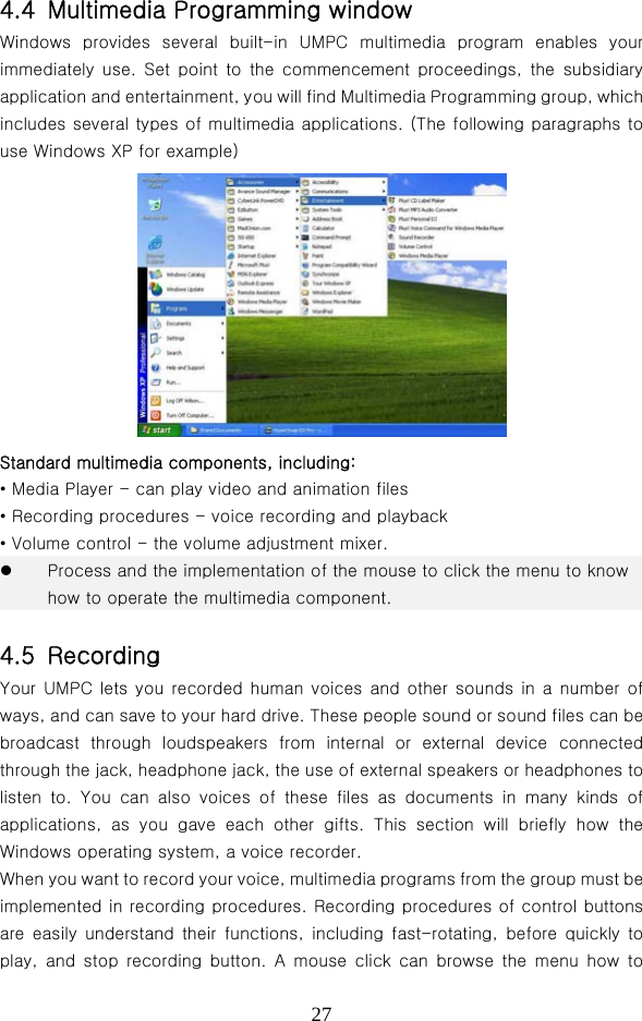  27 4.4  Multimedia Programming window Windows  provides  several  built-in  UMPC  multimedia  program  enables  your immediately  use.  Set  point to  the  commencement proceedings, the subsidiary application and entertainment, you will find Multimedia Programming group, which includes several types of multimedia applications. (The following paragraphs to use Windows XP for example)  Standard multimedia components, including:   • Media Player - can play video and animation files   • Recording procedures - voice recording and playback   • Volume control - the volume adjustment mixer.   Process and the implementation of the mouse to click the menu to know how to operate the multimedia component.  4.5  Recording Your UMPC  lets you  recorded human  voices and other sounds in a  number of ways, and can save to your hard drive. These people sound or sound files can be broadcast  through  loudspeakers  from  internal  or  external  device connected through the jack, headphone jack, the use of external speakers or headphones to listen  to.  You  can  also  voices  of  these  files  as  documents  in  many  kinds  of applications, as you gave each other gifts. This section will briefly  how  the Windows operating system, a voice recorder.   When you want to record your voice, multimedia programs from th e group must be implemented in recording procedures. Recording procedures of control buttons are  easily  understand  their  functions,  including  fast-rotating,  before  quickly  to play,  and  stop  recording button.  A  mouse  click  can  browse  the  menu  how  to 