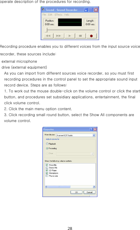  28operate description of the procedures for recording.  Recording procedure enables you to different voices from the input source voice recorder, these sources include:   external microphone     drive (external equipment)   As you can import from different sources voice recorder, so you must first recording procedures in the control panel to set the appropriate sound input record device. Steps are as follows:   1. To work out the mouse double-click on the volume control or click the start button, and procedures set subsidiary applications, entertainment, the final click volume control.   2. Click the main menu option content.   3. Click recording small round button, select the Show All components are volume control.  