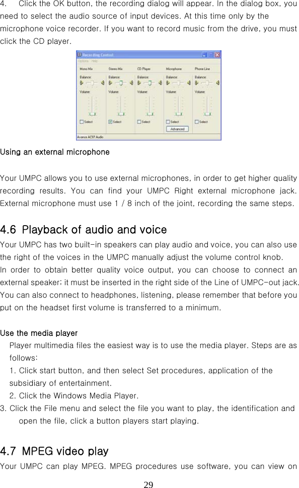  294.  Click the OK button, the recording dialog will appear. In the dialog box, you need to select the audio source of input devices. At this time only by the microphone voice recorder. If you want to record music from the drive, you must click the CD player.  Using an external microphone Your UMPC allows you to use external microphones, in order to get higher quality recording results. You can find your UMPC Right external microphone  jack. External microphone must use 1 / 8 inch of the joint, recording the same steps.    4.6  Playback of audio and voice Your UMPC has two built-in speakers can play audio and voice, you can also use the right of the voices in the UMPC manually adjust the volume control knob.   In  order  to  obtain  better  quality  voice  output,  you  can  choose  to connect an external speaker; it must be inserted in the right side of the Line of UMPC-out jack. You can also connect to headphones, listening, please remember that before you put on the headset first volume is transferred to a minimum.  Use the media player Player multimedia files the easiest way is to use the media player. Steps are as follows:   1. Click start button, and then select Set procedures, application of the subsidiary of entertainment.   2. Click the Windows Media Player.   3. Click the File menu and select the file you want to play, the identification and open the file, click a button players start playing.                                  4.7  MPEG video play Your UMPC can play MPEG. MPEG procedures use software, you can view on 