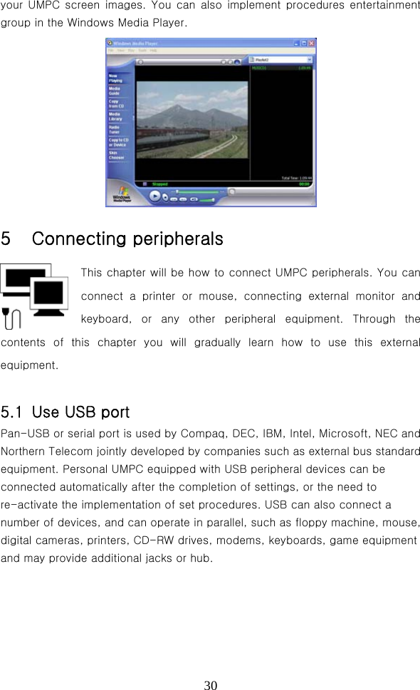  30your UMPC screen images.  You  can  also  implement  procedures  entertainment group in the Windows Media Player.  5  Connecting peripherals This chapter will be how to connect UMPC peripherals. You can connect  a  printer  or  mouse,  connecting  external  monitor  and keyboard, or any other peripheral equipment. Through the contents of this chapter you will  gradually  learn  how  to  use  this  external equipment.  5.1  Use USB port Pan-USB or serial port is used by Compaq, DEC, IBM, Intel, Microsoft, NEC and Northern Telecom jointly developed by companies such as external bus standard equipment. Personal UMPC equipped with USB peripheral devices can be connected automatically after the completion of settings, or the need to re-activate the implementation of set procedures. USB can also connect a number of devices, and can operate in parallel, such as floppy machine, mouse, digital cameras, printers, CD-RW drives, modems, keyboards, game equipment and may provide additional jacks or hub. 