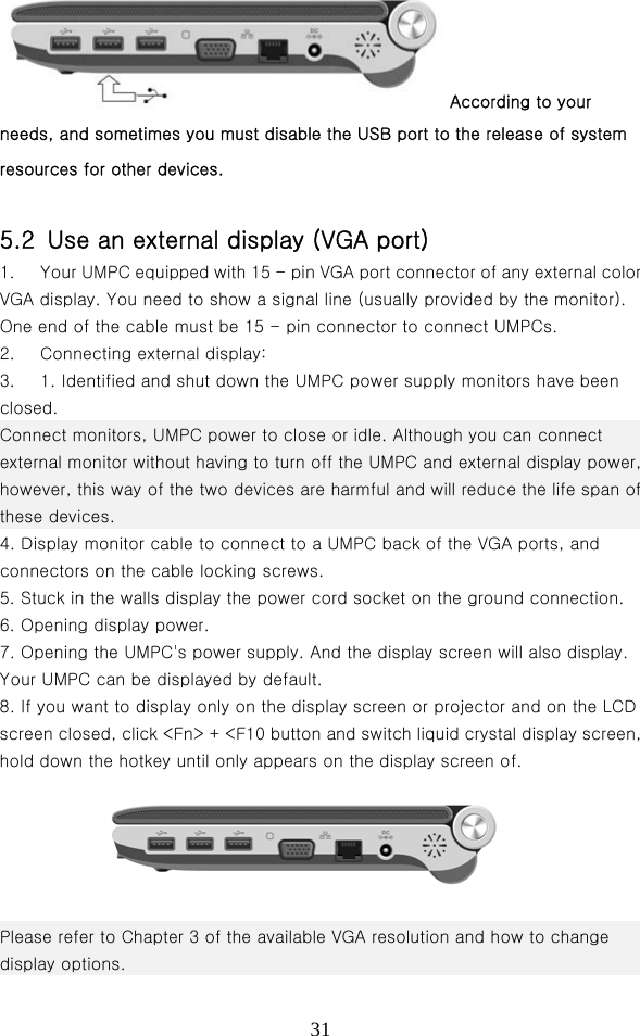  31According to your needs, and sometimes you must disable the USB port to the release of system resources for other devices.  5.2  Use an external display (VGA port) 1.  Your UMPC equipped with 15 - pin VGA port connector of any external color VGA display. You need to show a signal line (usually provided by the monitor). One end of the cable must be 15 - pin connector to connect UMPCs.   2.  Connecting external display:   3.  1. Identified and shut down the UMPC power supply monitors have been closed. Connect monitors, UMPC power to close or idle. Although you can connect external monitor without having to turn off the UMPC and external display power, however, this way of the two devices are harmful and will reduce the life span of these devices. 4. Display monitor cable to connect to a UMPC back of the VGA ports, and connectors on the cable locking screws.   5. Stuck in the walls display the power cord socket on the ground connection.   6. Opening display power.   7. Opening the UMPC&apos;s power supply. And the display screen will also display. Your UMPC can be displayed by default.   8. If you want to display only on the display screen or projector and on the LCD screen closed, click &lt;Fn&gt; + &lt;F10 button and switch liquid crystal display screen, hold down the hotkey until only appears on the display screen of.      Please refer to Chapter 3 of the available VGA resolution and how to change display options. 