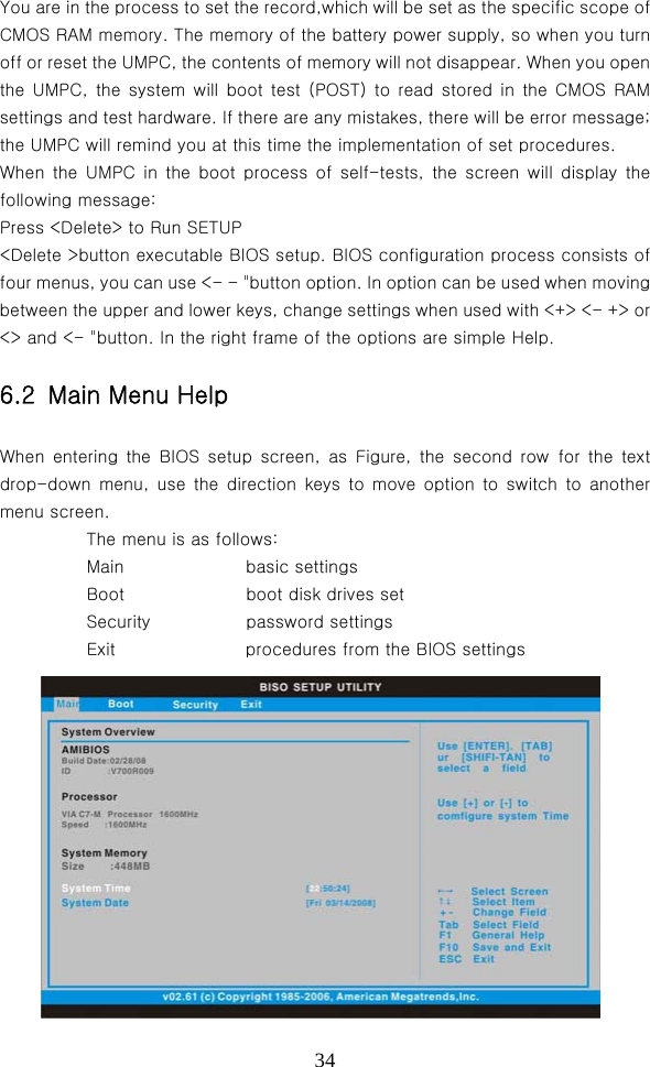  34You are in the process to set the record,which will be set as the specific scope of CMOS RAM memory. The memory of the battery power supply, so when you turn off or reset the UMPC, the contents of memory will not disappear. When you open the  UMPC,  the  system  will  boot  test (POST) to read stored  in  the  CMOS  RAM settings and test hardware. If there are any mistakes, there will be error message; the UMPC will remind you at this time the implementation of set procedures.   When  the  UMPC  in  the boot  process  of  self-tests,  the  screen  will  display  the following message:   Press &lt;Delete&gt; to Run SETUP   &lt;Delete &gt;button executable BIOS setup. BIOS configuration process consists of four menus, you can use &lt;- - &quot;button option. In option can be used when moving between the upper and lower keys, change settings when used with &lt;+&gt; &lt;- +&gt; or &lt;&gt; and &lt;- &quot;button. In the right frame of the options are simple Help. 6.2  Main Menu Help When  entering  the BIOS  setup  screen,  as  Figure,  the  second  row  for  the  text drop-down menu, use  the  direction  keys  to  move  option  to  switch  to  another menu screen.             The menu is as follows:            Main              basic settings            Boot              boot disk drives set             Security           password settings            Exit               procedures from the BIOS settings      