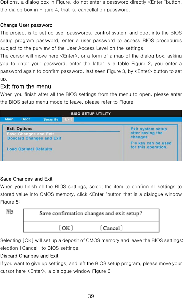  39Options, a dialog box in Figure, do not enter a password directly &lt;Enter &quot;button, the dialog box in Figure 4, that is, cancellation password.    Change User password   The project is to set up user passwords, control system and boot into the BIOS setup  program  password,  enter  a  user  password  to  access  BIOS  procedures subject to the purview of the User Access Level on the settings.   The cursor will move here &lt;Enter&gt;, or a form of a map of the dialog box, asking you  to  enter  your  password,  enter  the  latter  is  a  table  Figure  2, you enter a password again to confirm password, last seen Figure 3, by &lt;Enter&gt; button to set up. Exit from the menu   When you finish after all the BIOS settings from the menu to open, please enter the BIOS setup menu mode to leave, please refer to Figure:  Saue Changes and Exit When you finish all the BIOS settings, select the item to confirm  all settings to stored value into CMOS memory, click &lt;Enter &quot;button that is a dialogue window Figure 5:     Selecting [OK] will set up a deposit of CMOS memory and leave the BIOS settings; election [Cancel] to BIOS settings.   Discard Changes and Exit   If you want to give up settings, and left the BIOS setup program, please move your cursor here &lt;Enter&gt;, a dialogue window Figure 6: 