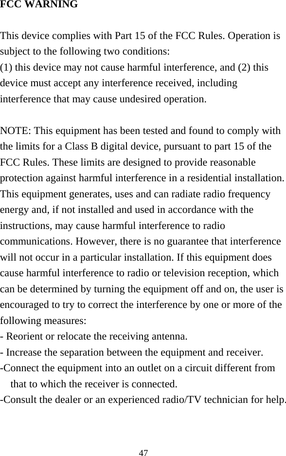  47 FCC WARNING  This device complies with Part 15 of the FCC Rules. Operation is subject to the following two conditions: (1) this device may not cause harmful interference, and (2) this device must accept any interference received, including interference that may cause undesired operation.  NOTE: This equipment has been tested and found to comply with the limits for a Class B digital device, pursuant to part 15 of the FCC Rules. These limits are designed to provide reasonable protection against harmful interference in a residential installation. This equipment generates, uses and can radiate radio frequency energy and, if not installed and used in accordance with the instructions, may cause harmful interference to radio communications. However, there is no guarantee that interference will not occur in a particular installation. If this equipment does cause harmful interference to radio or television reception, which can be determined by turning the equipment off and on, the user is encouraged to try to correct the interference by one or more of the following measures: - Reorient or relocate the receiving antenna. - Increase the separation between the equipment and receiver. -Connect the equipment into an outlet on a circuit different from that to which the receiver is connected. -Consult the dealer or an experienced radio/TV technician for help.   