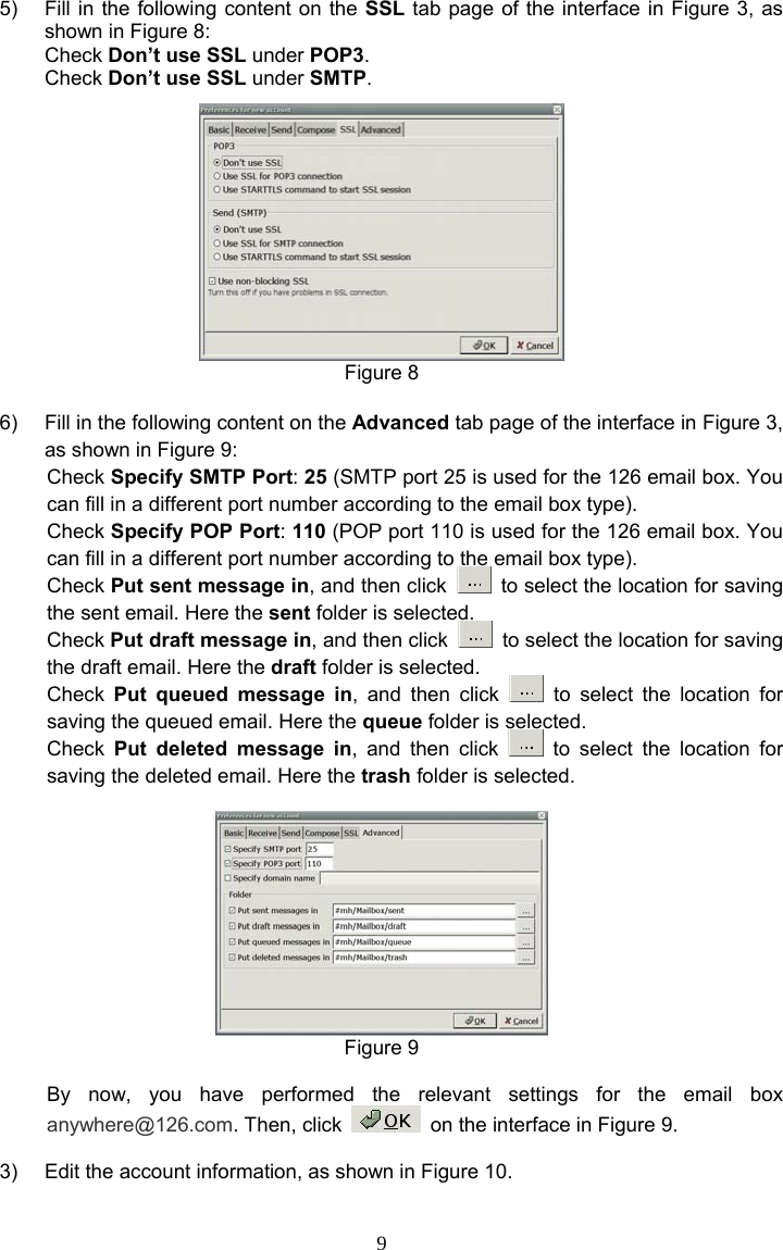 9 5)  Fill in the following content on the SSL tab page of the interface in Figure 3, as shown in Figure 8: Check Don’t use SSL under POP3. Check Don’t use SSL under SMTP.  Figure 8  6)  Fill in the following content on the Advanced tab page of the interface in Figure 3, as shown in Figure 9: Check Specify SMTP Port: 25 (SMTP port 25 is used for the 126 email box. You can fill in a different port number according to the email box type). Check Specify POP Port: 110 (POP port 110 is used for the 126 email box. You can fill in a different port number according to the email box type). Check Put sent message in, and then click    to select the location for saving the sent email. Here the sent folder is selected. Check Put draft message in, and then click    to select the location for saving the draft email. Here the draft folder is selected. Check  Put queued message in, and then click   to select the location for saving the queued email. Here the queue folder is selected. Check  Put deleted message in, and then click   to select the location for saving the deleted email. Here the trash folder is selected.   Figure 9  By now, you have performed the relevant settings for the email box anywhere@126.com. Then, click    on the interface in Figure 9.  3)  Edit the account information, as shown in Figure 10. 